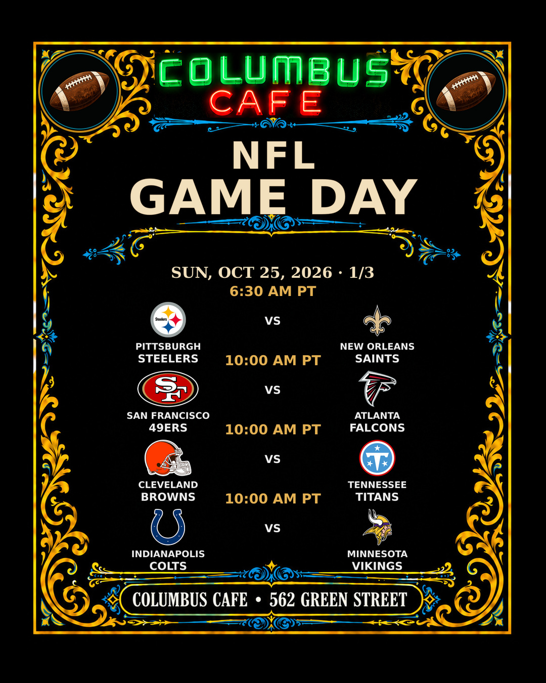 NFL GAME DAY
SUN, OCT 25, 2026

Pittsburgh Steelers at New Orleans Saints — 6:30 AM PT
San Francisco 49ers at Atlanta Falcons — 10:00 AM PT
Cleveland Browns at Tennessee Titans — 10:00 AM PT
Indianapolis Colts at Minnesota Vikings — 10:00 AM PT
Miami Dolphins at New York Jets — 10:00 AM PT
Tampa Bay Buccaneers at Carolina Panthers — 10:00 AM PT
Cincinnati Bengals at Baltimore Ravens — 10:00 AM PT
New York Giants at Houston Texans — 10:00 AM PT
Denver Broncos at Arizona Cardinals — 1:05 PM PT
Green Bay Packers at Detroit Lions — 1:25 PM PT
Los Angeles Rams at Las Vegas Raiders — 1:25 PM PT
Kansas City Chiefs at Seattle Seahawks — 5:20 PM PT

COLUMBUS CAFE • 562 GREEN STREET