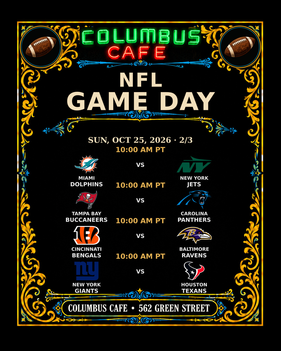 NFL GAME DAY
SUN, OCT 25, 2026

Pittsburgh Steelers at New Orleans Saints — 6:30 AM PT
San Francisco 49ers at Atlanta Falcons — 10:00 AM PT
Cleveland Browns at Tennessee Titans — 10:00 AM PT
Indianapolis Colts at Minnesota Vikings — 10:00 AM PT
Miami Dolphins at New York Jets — 10:00 AM PT
Tampa Bay Buccaneers at Carolina Panthers — 10:00 AM PT
Cincinnati Bengals at Baltimore Ravens — 10:00 AM PT
New York Giants at Houston Texans — 10:00 AM PT
Denver Broncos at Arizona Cardinals — 1:05 PM PT
Green Bay Packers at Detroit Lions — 1:25 PM PT
Los Angeles Rams at Las Vegas Raiders — 1:25 PM PT
Kansas City Chiefs at Seattle Seahawks — 5:20 PM PT

COLUMBUS CAFE • 562 GREEN STREET
