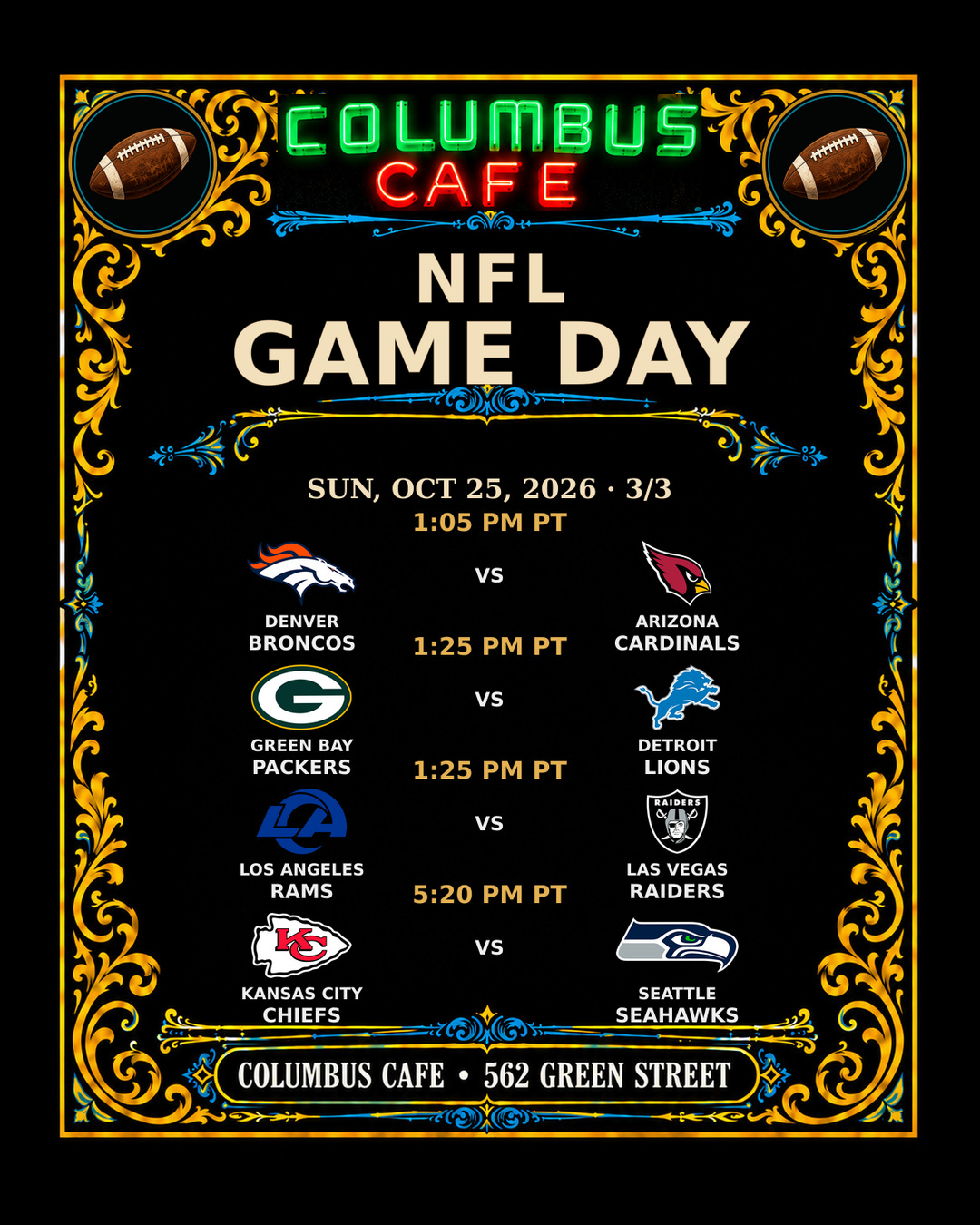 NFL GAME DAY
SUN, OCT 25, 2026

Pittsburgh Steelers at New Orleans Saints — 6:30 AM PT
San Francisco 49ers at Atlanta Falcons — 10:00 AM PT
Cleveland Browns at Tennessee Titans — 10:00 AM PT
Indianapolis Colts at Minnesota Vikings — 10:00 AM PT
Miami Dolphins at New York Jets — 10:00 AM PT
Tampa Bay Buccaneers at Carolina Panthers — 10:00 AM PT
Cincinnati Bengals at Baltimore Ravens — 10:00 AM PT
New York Giants at Houston Texans — 10:00 AM PT
Denver Broncos at Arizona Cardinals — 1:05 PM PT
Green Bay Packers at Detroit Lions — 1:25 PM PT
Los Angeles Rams at Las Vegas Raiders — 1:25 PM PT
Kansas City Chiefs at Seattle Seahawks — 5:20 PM PT

COLUMBUS CAFE • 562 GREEN STREET